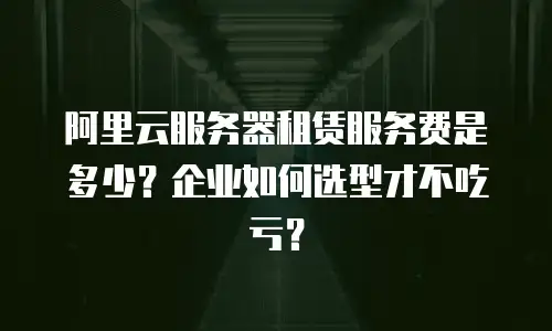 阿里云服务器租赁服务费是多少？企业如何选型才不吃亏？