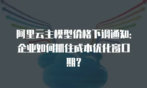 阿里云主模型价格下调通知：企业如何抓住成本优化窗口期？