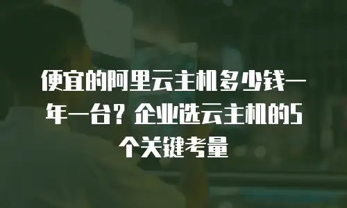 便宜的阿里云主机多少钱一年一台？企业选云主机的5个关键考量