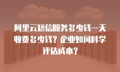 阿里云短信服务多少钱一天收费多少钱？企业如何科学评估成本？