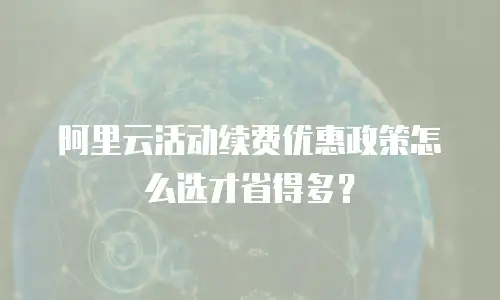 阿里云活动续费优惠政策怎么选才省得多？