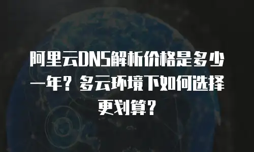 阿里云DNS解析价格是多少一年？多云环境下如何选择更划算？