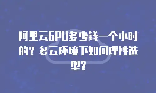 阿里云GPU多少钱一个小时的？多云环境下如何理性选型？