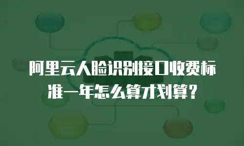 阿里云人脸识别接口收费标准一年怎么算才划算？