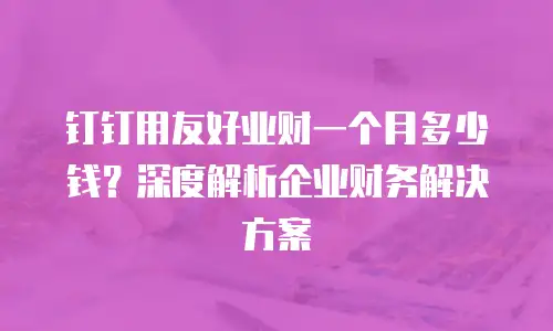 钉钉用友好业财一个月多少钱？深度解析企业财务解决方案