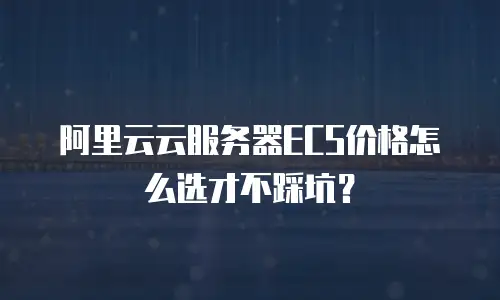 阿里云云服务器ECS价格怎么选才不踩坑？