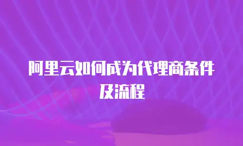 阿里云如何成为代理商条件及流程