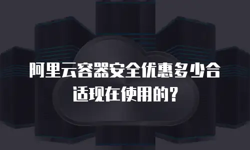阿里云容器安全优惠多少合适现在使用的？