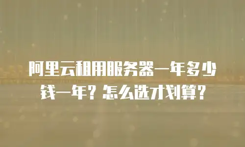 阿里云租用服务器一年多少钱一年？怎么选才划算？