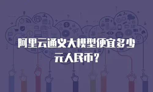 阿里云通义大模型便宜多少元人民币？