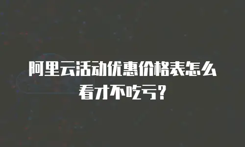 阿里云活动优惠价格表怎么看才不吃亏？