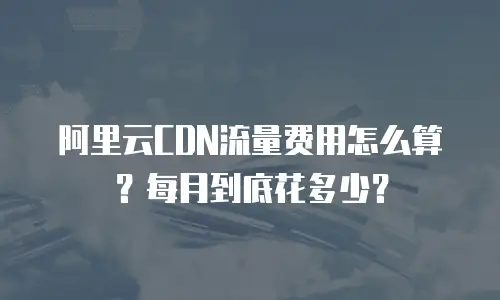 阿里云CDN流量费用怎么算？每月到底花多少？