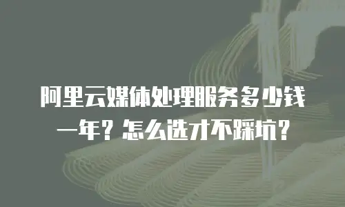 阿里云媒体处理服务多少钱一年？怎么选才不踩坑？