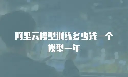 阿里云模型训练多少钱一个模型一年