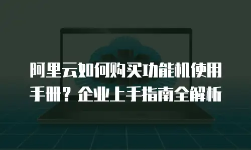 阿里云如何购买功能机使用手册？企业上手指南全解析