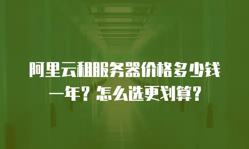 阿里云租服务器价格多少钱一年？怎么选更划算？