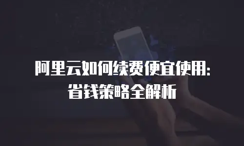 阿里云如何续费便宜使用：省钱策略全解析