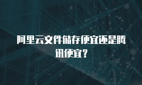 阿里云文件储存便宜还是腾讯便宜？