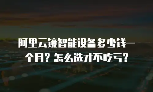 阿里云镜智能设备多少钱一个月？怎么选才不吃亏？
