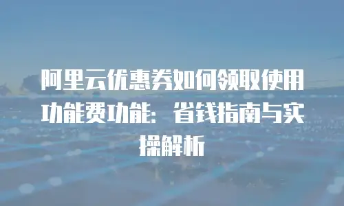 阿里云优惠券如何领取使用功能费功能：省钱指南与实操解析