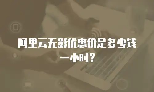 阿里云无影优惠价是多少钱一小时？