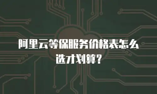 阿里云等保服务价格表怎么选才划算？
