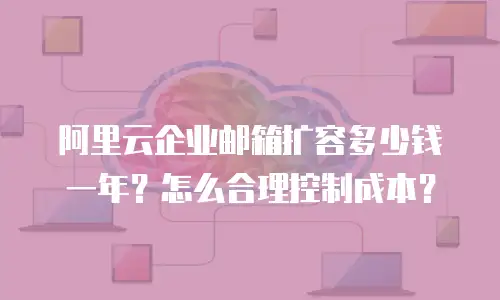 阿里云企业邮箱扩容多少钱一年？怎么合理控制成本？