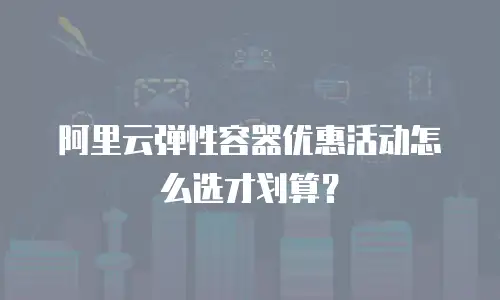 阿里云弹性容器优惠活动怎么选才划算？