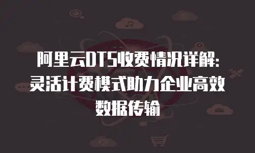 阿里云DTS收费情况详解：灵活计费模式助力企业高效数据传输