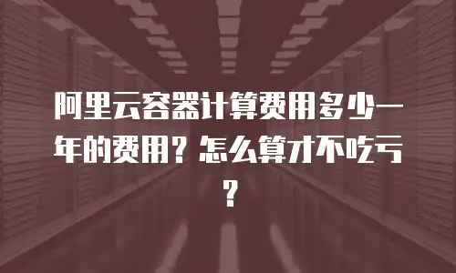 阿里云容器计算费用多少一年的费用？怎么算才不吃亏？