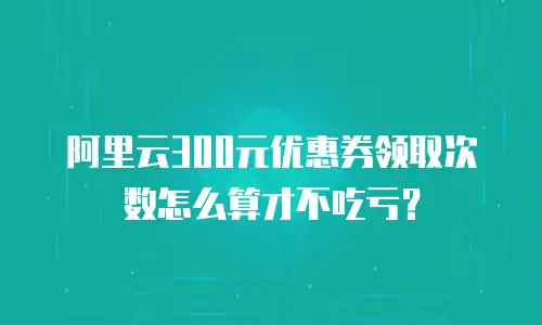 阿里云300元优惠券领取次数怎么算才不吃亏？