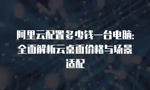 阿里云配置多少钱一台电脑：全面解析云桌面价格与场景适配