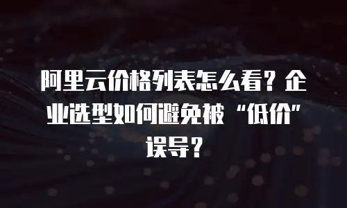 阿里云价格列表怎么看？企业选型如何避免被&ldquo;低价&rdquo;误导？
