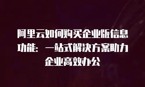 阿里云如何购买企业版信息功能：一站式解决方案助力企业高效办公