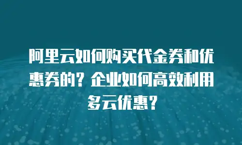 阿里云如何购买代金券和优惠券的？企业如何高效利用多云优惠？