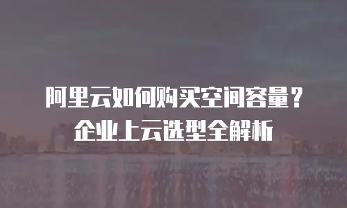 阿里云如何购买空间容量？企业上云选型全解析