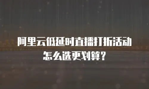 阿里云低延时直播打折活动怎么选更划算？