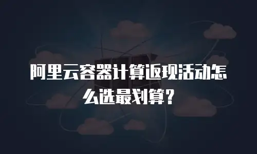阿里云容器计算返现活动怎么选最划算？