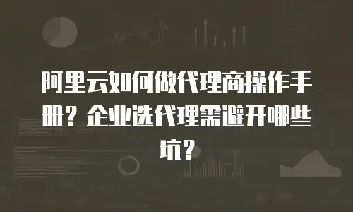 阿里云如何做代理商操作手册？企业选代理需避开哪些坑？
