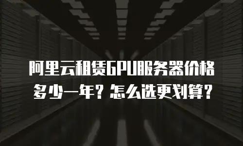 阿里云租赁GPU服务器价格多少一年？怎么选更划算？