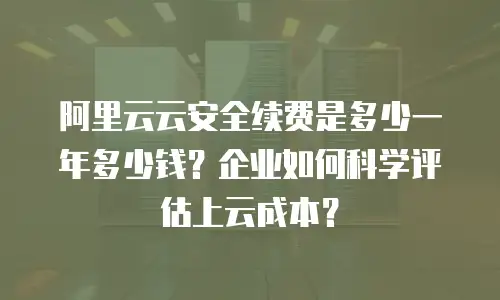阿里云云安全续费是多少一年多少钱？企业如何科学评估上云成本？