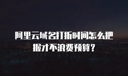 阿里云域名打折时间怎么把握才不浪费预算？