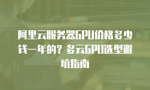 阿里云服务器GPU价格多少钱一年的？多云GPU选型避坑指南