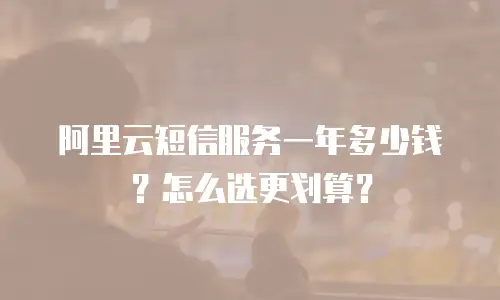 阿里云短信服务一年多少钱？怎么选更划算？