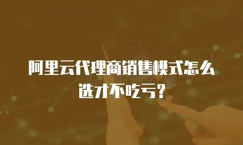 阿里云代理商销售模式怎么选才不吃亏？