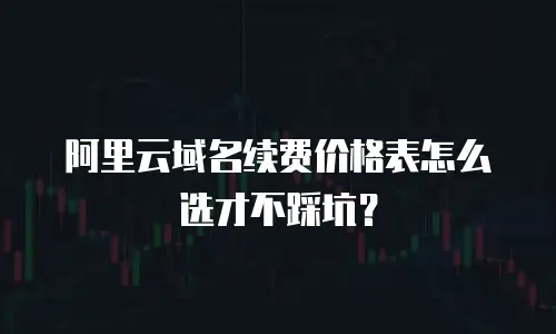 阿里云域名续费价格表怎么选才不踩坑？