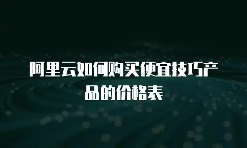 阿里云如何购买便宜技巧产品的价格表
