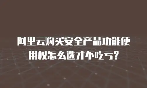阿里云购买安全产品功能使用权怎么选才不吃亏？