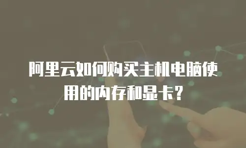 阿里云如何购买主机电脑使用的内存和显卡？