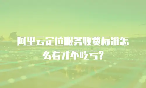 阿里云定位服务收费标准怎么看才不吃亏？
